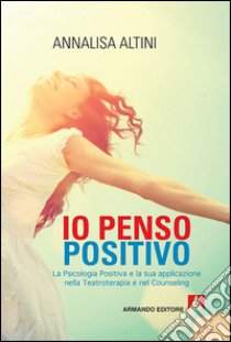 Io penso positivo. La psicologia positiva e la sua applicazione nella teatroterapia e nel counseling libro di Altini Annalisa