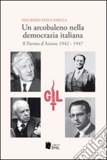 Un arcobaleno nella democrazia italiana. Il Partito d'Azione 1942-1947 libro di Steccanella Maurizio