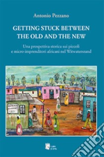 Getting stuck between the old and the new. Una prospettiva storica sui piccoli e micro-imprenditori africani nel Witwatersrand libro di Pezzano Antonio