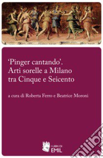 «Pinger cantando». Arti sorelle a Milano tra Cinque e Seicento libro di Ferro R. (cur.); Moroni B. (cur.)