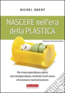 Nascere nell'era della plastica. Per vivere gravidanza e parto con consapevolezza, evitando inutili paure ed eccessiva medicalizzazione libro di Odent Michel