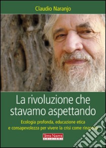 La rivoluzione che stavamo aspettando. Ecologia profonda, educazione etica e consapevolezza per vivere la crisi come rinascita libro di Naranjo Claudio