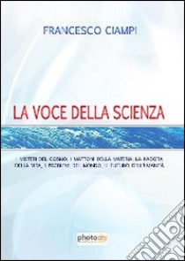 La voce della scienza. I misteri del cosmo, i mattoni della materia, la nascita della vita, i problemi del mondo, il futuro dell'umanità libro di Ciampi Francesco