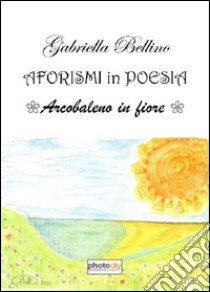 Aforismi in poesia. Arcobaleno in fiore libro di Bellino Gabriella