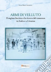 Armi di velluto. Il regime fascista e la ricerca del consenso in Italia e a Livorno libro di Andreini Anna Maria