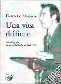 Una vita difficile. Autobiografia di un sindacalista controcorrente libro di Lo Monaco Pietro