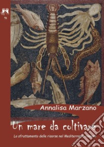 Un mare da coltivare. Lo sfruttamento delle risorse nel Mediterraneo romano libro di Marzano Annalisa