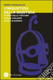 L'ingiustizia della giustizia. Storia delle torture e delle violenze legali in Europea libro di Lea Henry Charles