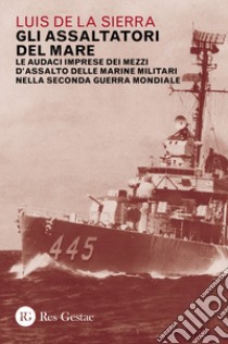 Gli assaltatori del mare. Le audaci imprese dei mezzi d'assalto delle marine militari nella Seconda guerra mondiale libro di Sierra Luis de la