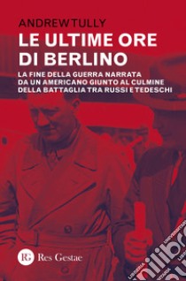 Le ultime ore di Berlino. La fine della guerra narrata da un americano giunto al culmine della battaglia tra russi e tedeschi libro di Tully Andrew