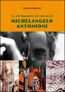 Le arti figurative nel cinema di Michelangelo Antonioni. Un percorso tra Rinascimento ferrarese, metafisica e informale libro di Macorini Gabriele