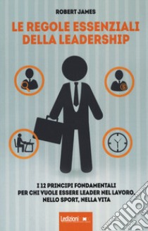 Le regole essenziali della leadership. I 12 principi fondamentali per chi vuole essere leader nel lavoro, nello sport, nella vita libro di James Robert