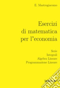 Esercizi di matematica per l'economia. Serie, integrali, algebra lineare, programmazione lineare libro di Mastrogiacomo Elisa