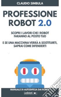 Professione robot 2.0. Scopri i lavori che i robot faranno al posto tuo. E se una macchina verrà a sostituirti, saprai come difenderti libro di Simbula Claudio