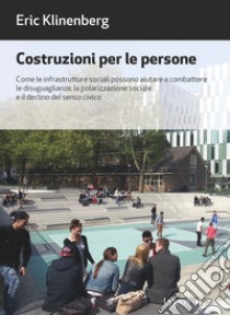 Costruzioni per le persone. Come le infrastrutture sociali possono aiutare a combattere le disuguaglianze, la polarizzazione sociale e il declino del senso civico libro di Klinenberg Eric