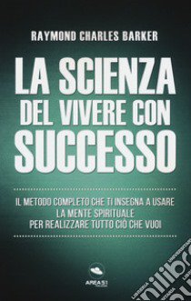 La scienza del vivere con successo. Il metodo completo che ti insegna a usare la mente spirituale per realizzare tutto ciò che vuoi libro di Barker Raymond Charles