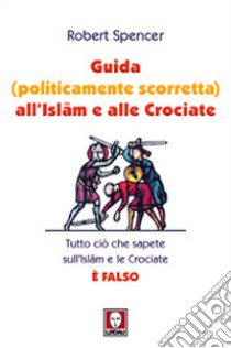 Guida (politicamente scorretta) all'Islam e alle crociate. Tutto ciò che sapete sull'Islam e le Crociate è falso libro di Spencer Robert