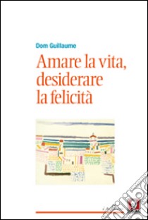 Amare la vita, desiderare la felicità libro di Dom Guillaume