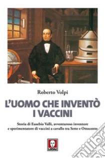 L'uomo che inventò i vaccini. Storia di Eusebio Valli, avventuroso inventore e sperimentatore di vaccini a cavallo tra Sette e Ottocento libro di Volpi Roberto