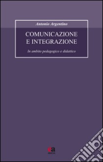 Comunicazione e integrazione. In ambito pedagogico e didattico libro di Argentino Antonio