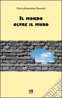 Il mondo oltre il muro libro di Rossetti M. Antonietta