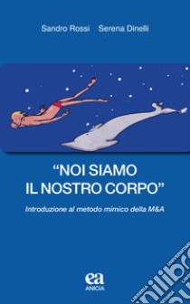 «Noi siamo il nostro corpo». Introduzione al metodo mimico della M&A libro di Rossi Sandro; Dinelli Serena