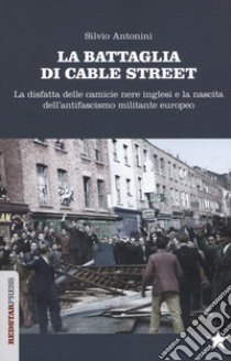 La battaglia di Cable Street. La disfatta delle camicie nere inglesi e la nascita dell'antifascimo militante europeo libro di Antonini Silvio