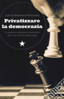 Privatizzare la democrazia. Il capitalismo globale e l'alienazione del Diritto nell'Unione Europea libro di Goikoetxea Mentxaka Jule