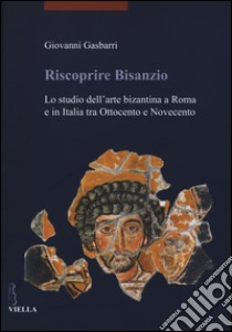 Riscoprire Bisanzio. Lo studio dell'arte bizantina a Roma e in Italia tra Ottocento e Novecento. Ediz. illustrata libro di Gasbarri Giovanni