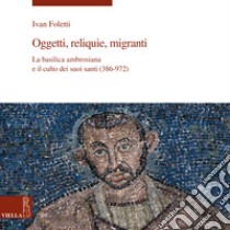 Oggetti, reliquie e migranti. La basilica ambrosiana e e il culto dei suoi santi (386-973). Ediz. illustrata libro di Foletti Ivan