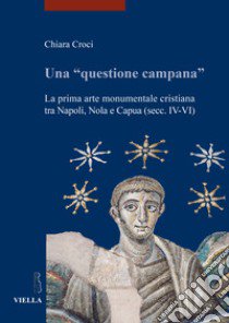 Una «questione campana». La prima arte monumentale cristiana tra Napoli, Nola e Capua (sec. IV-VI) libro di Croci Chiara