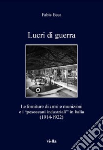 Lucri di guerra. Le forniture di armi e munizioni e i «pescecani industriali» in Italia (1914-1922) libro di Ecca Fabio