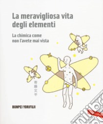 La meravigliosa vita degli elementi. La chimica come non l'avete mai vista. Ediz. illustrata libro di Yorifuji Bunpei