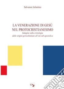 La venerazione di Gesù nel protocristianesimo. Indagine sulla cristologia dalle origini gerosolimitane all'età sub-apostolica libro di Infantino Salvatore