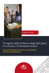 «Il segreto della ricchezza degli altri paesi è la scienza, è l'istruzione tecnica». Percorsi di formazione tecnica e professionale nell'Italia dell'Ottocento libro di Viola Valeria