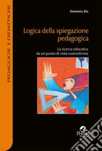 Logica della spiegazione pedagogica. La ricerca educativa da un punto di vista costruttivista libro di Ria Demetrio