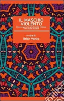 Il maschio violento. Interrompere la spirale della violenza ed evitare recidive libro di Vanzo B. (cur.)