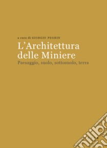 L'architettura delle miniere. Paesaggio, suolo, sottosuolo, terra libro di Peghin G. (cur.)