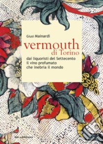 Vermouth di Torino. Dai liquoristi del Settecento il nobile vino aromatizzato che inebria il mondo libro di Mainardi Giusi