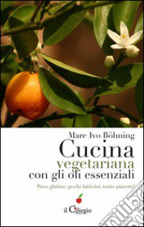 Cucina vegetariana con gli oli essenziali. Poco glutine, pochi latticini, tanto piacere! libro di Böhning Marc Ivo