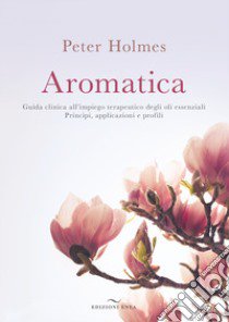 Aromatica. Guida clinica all'impiego terapeutico degli oli essenziali. Principi, applicazioni e profili libro di Holmes Peter