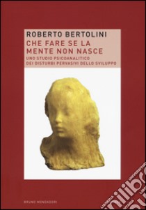 Che fare se la mente non nasce. Uno studio psicoanalitico dei disturbi pervasivi dello sviluppo libro di Bertolini Roberto