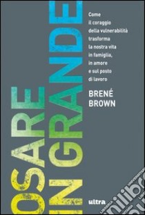 Osare in grande. Come il coraggio della vulnerabilità trasforma la nostra vita in famiglia, in amore e sul posto di lavoro libro di Brown Brené