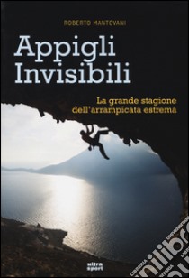 Appigli invisibili. La grande stagione dell'arrampicata estrema libro di Mantovani Roberto