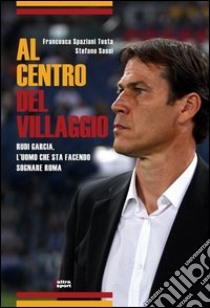 Al centro del villaggio. Rudi Garcia, l'uomo che sta facendo sognare Roma libro di Spaziani Testa Francesca; Sassi Stefano