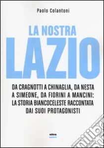 La nostra Lazio. Da Cragnotti a Chinaglia, da Nesta a Simeone, da Fiorini a Mancini: la storia biancoceleste raccontata dai suoi protagonisti libro di Colantoni Paolo