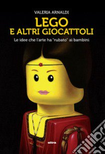 Lego e altri giocattoli. Le idee che l'arte ha «rubato» ai bambini. Ediz. a colori libro di Arnaldi Valeria