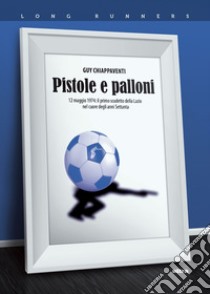 Pistole e palloni. 12 maggio 1974: il primo scudetto della Lazio nel cuore degli anni Settanta libro di Chiappaventi Guy