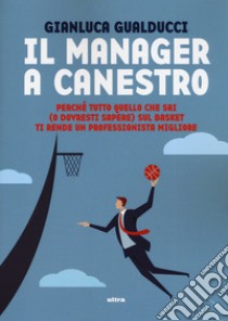 Il manager a canestro. Perché tutto quello che sai (o dovresti sapere) sul basket ti rende un professionista migliore libro di Gualducci Gianluca