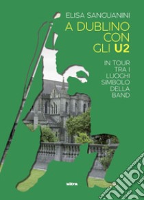 A Dublino con gli U2. In tour tra i luoghi simbolo della band libro di Sanguanini Elisa